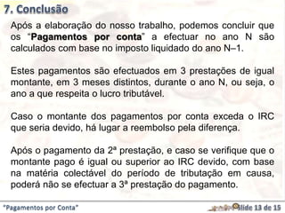 Após a elaboração do nosso trabalho, podemos concluir que
os “Pagamentos por conta” a efectuar no ano N são
calculados com base no imposto liquidado do ano N–1.
Estes pagamentos são efectuados em 3 prestações de igual
montante, em 3 meses distintos, durante o ano N, ou seja, o
ano a que respeita o lucro tributável.
Caso o montante dos pagamentos por conta exceda o IRC
que seria devido, há lugar a reembolso pela diferença.
Após o pagamento da 2ª prestação, e caso se verifique que o
montante pago é igual ou superior ao IRC devido, com base
na matéria colectável do período de tributação em causa,
poderá não se efectuar a 3ª prestação do pagamento.
“Pagamentos por Conta”
 