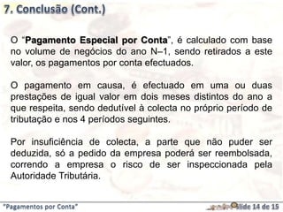 “Pagamentos por Conta”
O “Pagamento Especial por Conta”, é calculado com base
no volume de negócios do ano N–1, sendo retirados a este
valor, os pagamentos por conta efectuados.
O pagamento em causa, é efectuado em uma ou duas
prestações de igual valor em dois meses distintos do ano a
que respeita, sendo dedutível à colecta no próprio período de
tributação e nos 4 períodos seguintes.
Por insuficiência de colecta, a parte que não puder ser
deduzida, só a pedido da empresa poderá ser reembolsada,
correndo a empresa o risco de ser inspeccionada pela
Autoridade Tributária.
 