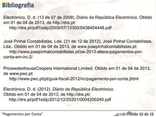 “Pagamentos por Conta”
Electrónico, D. d. (13 de 07 de 2009). Diário da República Electrónico. Obtido
em 01 de 04 de 2013, de http://dre.pt:
http://dre.pt/pdf1sdip/2009/07/13300/0438404448.pdf
José Pinhal Contabilistas, Lda. (31 de 12 de 2012). José Pinhal Contabilistas,
Lda;. Obtido em 01 de 04 de 2013, de www.josepinhalcontabilistas.pt:
http://www.josepinhalcontabilistas.pt/oe-2013-altera-pagamentos-por-
conta-em-irc-2/
PricewaterhouseCoopers International Limited. Obtido em 01 de 04 de 2013,
de www.pwc.pt:
http://www.pwc.pt/pt/guia-fiscal-2012/irc/pagamento-por-conta.jhtml
Electrónico, D. d. (2012). Diário da República Electrónico.
Obtido em 01 de 04 de 2013, de http://dre.pt/:
http://dre.pt/pdf1sdip/2012/12/25201/0004200240.pdf
 