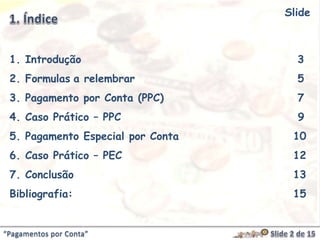 “Pagamentos por Conta”
1. Introdução 3
2. Formulas a relembrar 5
3. Pagamento por Conta (PPC) 7
4. Caso Prático – PPC 9
5. Pagamento Especial por Conta 10
6. Caso Prático – PEC 12
7. Conclusão 13
Bibliografia: 15
Slide
 