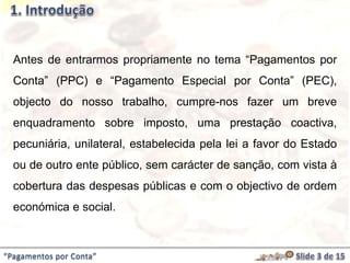 “Pagamentos por Conta”
Antes de entrarmos propriamente no tema “Pagamentos por
Conta” (PPC) e “Pagamento Especial por Conta” (PEC),
objecto do nosso trabalho, cumpre-nos fazer um breve
enquadramento sobre imposto, uma prestação coactiva,
pecuniária, unilateral, estabelecida pela lei a favor do Estado
ou de outro ente público, sem carácter de sanção, com vista à
cobertura das despesas públicas e com o objectivo de ordem
económica e social.
 