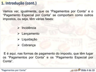 Vamos ver, igualmente, que os “Pagamentos por Conta” e o
“Pagamento Especial por Conta” se comportam como outros
impostos, ou seja, têm várias fases:
 Incidência
 Lançamento
 Liquidação
 Cobrança
E é aqui, nas formas de pagamento do imposto, que têm lugar
os “Pagamentos por Conta” e os “Pagamento Especial por
Conta”.
“Pagamentos por Conta”
 