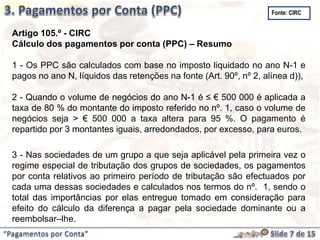 “Pagamentos por Conta”
Artigo 105.º - CIRC
Cálculo dos pagamentos por conta (PPC) – Resumo
1 - Os PPC são calculados com base no imposto liquidado no ano N-1 e
pagos no ano N, líquidos das retenções na fonte (Art. 90º, nº 2, alínea d)),
2 - Quando o volume de negócios do ano N-1 é ≤ € 500 000 é aplicada a
taxa de 80 % do montante do imposto referido no nº. 1, caso o volume de
negócios seja > € 500 000 a taxa altera para 95 %. O pagamento é
repartido por 3 montantes iguais, arredondados, por excesso, para euros.
3 - Nas sociedades de um grupo a que seja aplicável pela primeira vez o
regime especial de tributação dos grupos de sociedades, os pagamentos
por conta relativos ao primeiro período de tributação são efectuados por
cada uma dessas sociedades e calculados nos termos do nº. 1, sendo o
total das importâncias por elas entregue tomado em consideração para
efeito do cálculo da diferença a pagar pela sociedade dominante ou a
reembolsar–lhe.
Fonte: CIRC
 