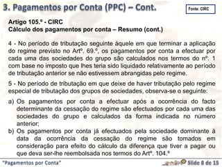 “Pagamentos por Conta”
Artigo 105.º - CIRC
Cálculo dos pagamentos por conta – Resumo (cont.)
4 - No período de tributação seguinte àquele em que terminar a aplicação
do regime previsto no Artº. 69.º, os pagamentos por conta a efectuar por
cada uma das sociedades do grupo são calculados nos termos do nº. 1
com base no imposto que lhes teria sido liquidado relativamente ao período
de tributação anterior se não estivessem abrangidas pelo regime.
5 - No período de tributação em que deixe de haver tributação pelo regime
especial de tributação dos grupos de sociedades, observa-se o seguinte:
a) Os pagamentos por conta a efectuar após a ocorrência do facto
determinante da cessação do regime são efectuados por cada uma das
sociedades do grupo e calculados da forma indicada no número
anterior;
b) Os pagamentos por conta já efectuados pela sociedade dominante à
data da ocorrência da cessação do regime são tomados em
consideração para efeito do cálculo da diferença que tiver a pagar ou
que deva ser-lhe reembolsada nos termos do Artº. 104.º
Fonte: CIRC
 