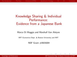 The Introduction     The Data       Existence of PPDs   Identiﬁcation Strategy     IV       IV       Conclusion




                     Knowledge Sharing & Individual
                             Performance:
                     Evidence from a Japanese Bank

                        Marco Di Maggio and Marshall Van Alstyne

                            MIT Economics Dept. & Boston University and MIT


                                        NSF Grant #0925004




Knowledge and Performance                                       MIT Economics Dept. & Boston University and MIT
 