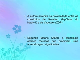 A autora acredita na proximidade entre os construtos de Krashen (hipótese do input+1) e de Vygotsky (ZDP).Segundo Means (2000), a tecnologia oferece recursos que propiciam uma aprendizagem significativa.