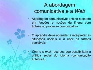 A abordagem comunicativa e a WebAbordagem comunicativa: ensino baseado em funções e noções da língua com ênfase no processo comunicativo.O aprendiz deve aprender a interpretar as situações sociais e a usar as formas aceitáveis.Chat e e-mail: recursos que possibilitam a prática social do idioma (comunicação autêntica).