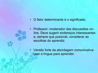 O fator determinante é o significado.Professor: moderador das discussões on-line. Deve sugerir endereços interessantes e, sempre que possível, considerar as escolhas do aprendiz.Versão forte da abordagem comunicativa: usar a língua para aprender.