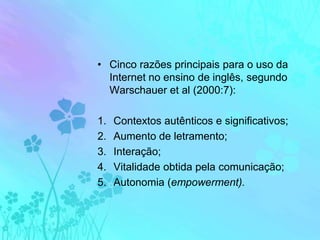 Cinco razões principais para o uso da Internet no ensino de inglês, segundo Warschauer et al (2000:7):Contextos autênticos e significativos;Aumento de letramento;Interação;Vitalidade obtida pela comunicação;Autonomia (empowerment).