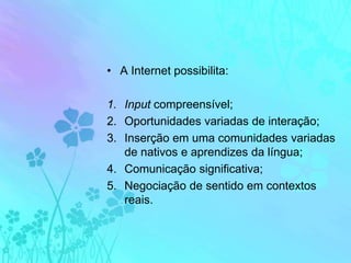 A Internet possibilita:Input compreensível;Oportunidades variadas de interação;Inserção em uma comunidades variadas de nativos e aprendizes da língua;Comunicação significativa; Negociação de sentido em contextos reais.