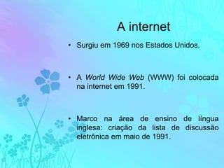 A internetSurgiu em 1969 nos Estados Unidos.A World Wide Web (WWW) foi colocada na internet em 1991.Marco na área de ensino de língua inglesa: criação da lista de discussão eletrônica em maio de 1991.