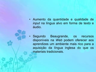 Aumento da quantidade e qualidade de input na língua alvo em forma de texto e áudio.Segundo Beaugrande, os recursos disponíveis na Web podem oferecer aos aprendizes um ambiente mais rico para a aquisição da língua inglesa do que os materiais tradicionais.
