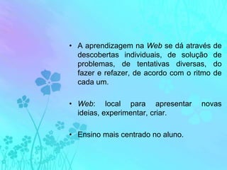 A aprendizagem na Web se dá através de descobertas individuais, de solução de problemas, de tentativas diversas, do fazer e refazer, de acordo com o ritmo de cada um.Web: local para apresentar novas ideias, experimentar, criar.Ensino mais centrado no aluno.