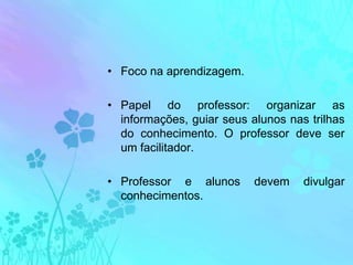 Foco na aprendizagem.Papel do professor: organizar as informações, guiar seus alunos nas trilhas do conhecimento. O professor deve ser um facilitador.Professor e alunos devem divulgar conhecimentos.