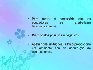 Para tanto, é necessário que os educadores se alfabetizem tecnologicamente.Web: pontos positivos e negativosApesar das limitações, a Web proporciona  um ambiente rico de construção de conhecimento.