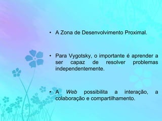 A Zona de Desenvolvimento Proximal.Para Vygotsky, o importante é aprender a ser capaz de resolver problemas independentemente. A Web possibilita a interação, a colaboração e compartilhamento. 
