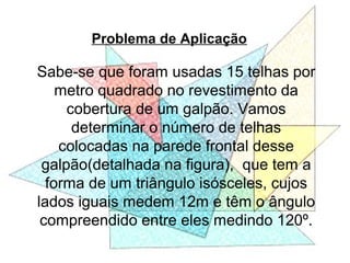 Problema de Aplicação
Sabe-se que foram usadas 15 telhas por
metro quadrado no revestimento da
cobertura de um galpão. Vamos
determinar o número de telhas
colocadas na parede frontal desse
galpão(detalhada na figura), que tem a
forma de um triângulo isósceles, cujos
lados iguais medem 12m e têm o ângulo
compreendido entre eles medindo 120º.
 