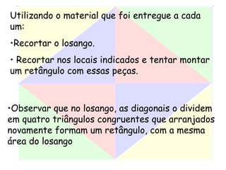 Utilizando o material que foi entregue a cada
um:
•Recortar o losango.
• Recortar nos locais indicados e tentar montar
um retângulo com essas peças.
•Observar que no losango, as diagonais o dividem
em quatro triângulos congruentes que arranjados
novamente formam um retângulo, com a mesma
área do losango
 