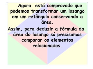 Agora está comprovado que
podemos transformar um losango
em um retângulo conservando a
área.
Assim, para deduzir a fórmula da
área do losango só precisamos
comparar os elementos
relacionados.
 