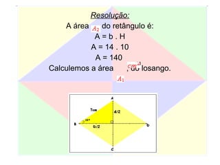 Resolução:
A área do retângulo é:
A = b . H
A = 14 . 10
A = 140
Calculemos a área , do losango.
 