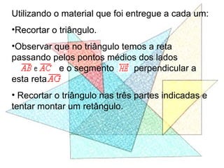 Utilizando o material que foi entregue a cada um:
•Recortar o triângulo.
•Observar que no triângulo temos a reta
passando pelos pontos médios dos lados
e o segmento perpendicular a
esta reta.
• Recortar o triângulo nas três partes indicadas e
tentar montar um retângulo.
 