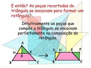 Intuitivamente as peças que
compõe o triângulo se encaixam
perfeitamente na composição do
retângulo.
E então? As peças recortadas do
triângulo se encaixam para formar um
retângulo?
 