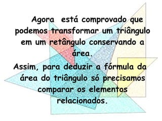 Agora está comprovado que
podemos transformar um triângulo
em um retângulo conservando a
área.
Assim, para deduzir a fórmula da
área do triângulo só precisamos
comparar os elementos
relacionados.
 