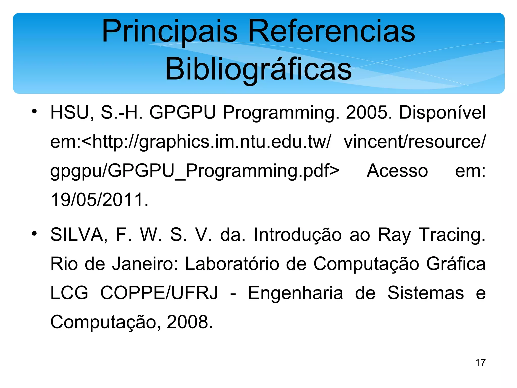 Principais Referencias Bibliográficas HSU, S.-H. GPGPU Programming. 2005. Disponível em:<http://graphics.im.ntu.edu.tw/ vincent/resource/gpgpu/GPGPU_Programming.pdf> Acesso em: 19/05/2011. SILVA, F. W. S. V. da. Introdução ao Ray Tracing. Rio de Janeiro: Laboratório de Computação Gráfica LCG COPPE/UFRJ - Engenharia de Sistemas e Computação, 2008. 