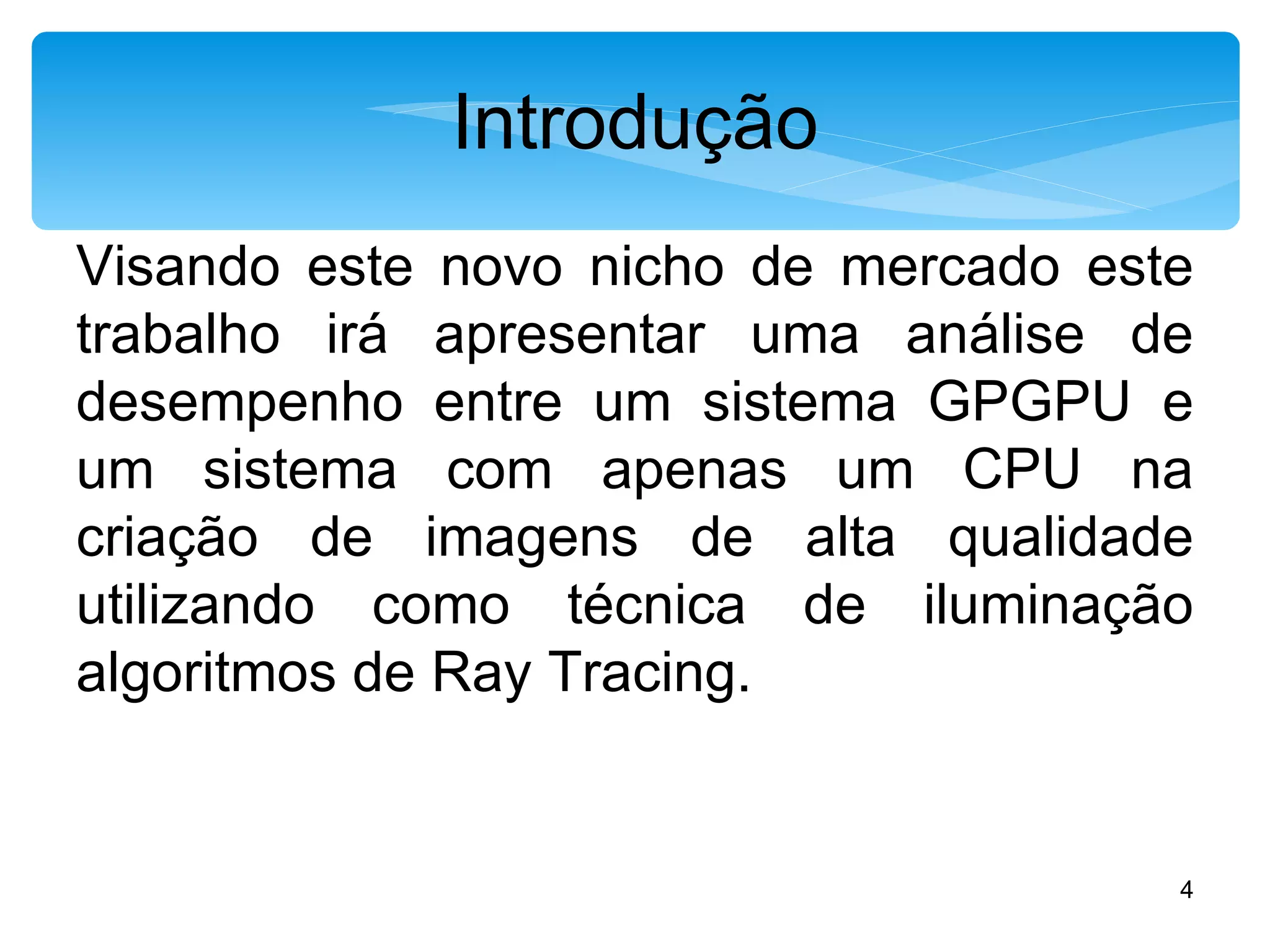 Introdução Visando este novo nicho de mercado este trabalho irá apresentar uma análise de desempenho entre um sistema GPGPU e um sistema com apenas um CPU na criação de imagens de alta qualidade utilizando como técnica de iluminação algoritmos de Ray Tracing.  