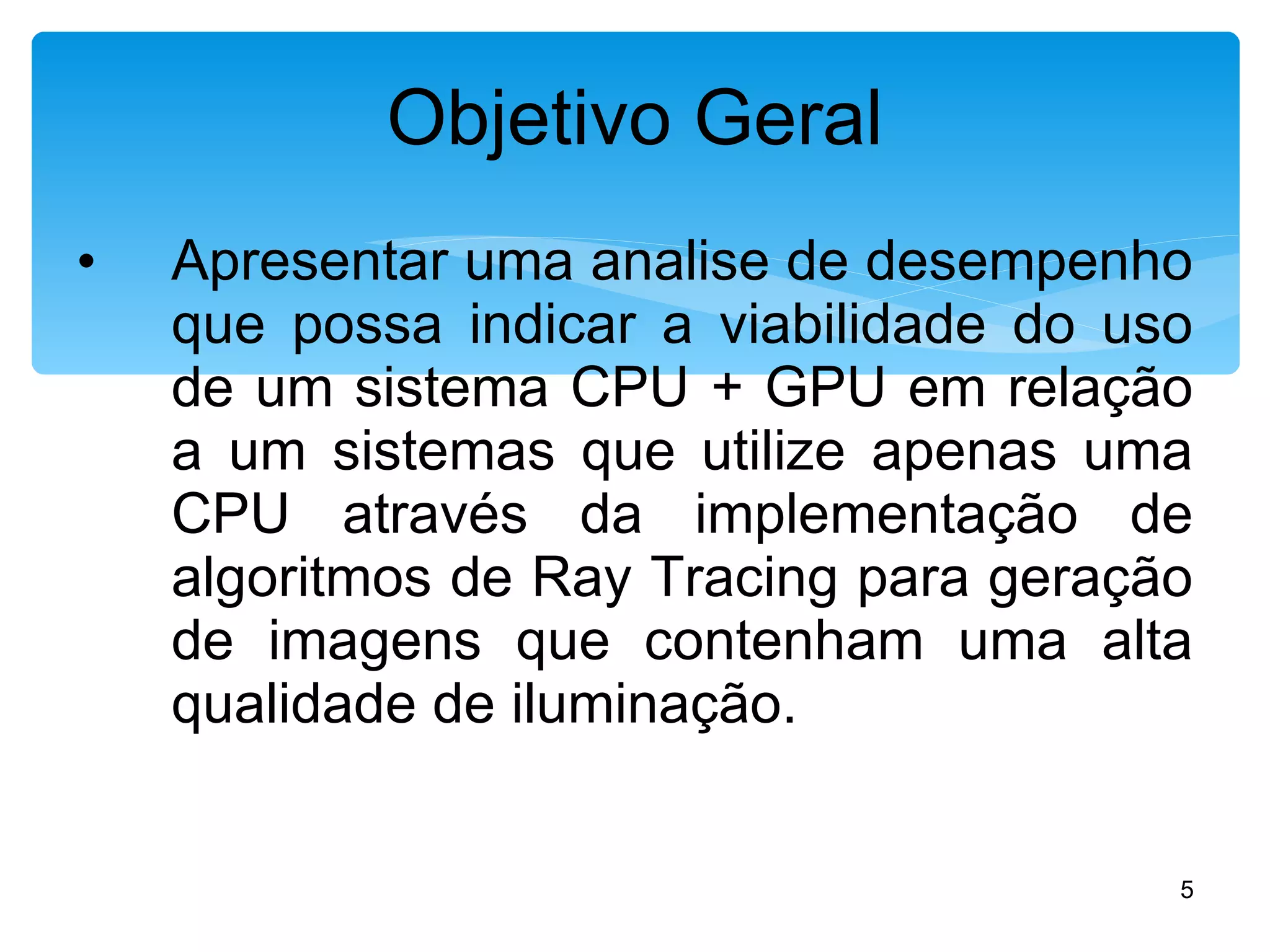 Apresentar uma analise de desempenho que possa indicar a viabilidade do uso de um sistema CPU + GPU em relação a um sistemas que utilize apenas uma CPU através da implementação de algoritmos de Ray Tracing para geração de imagens que contenham uma alta qualidade de iluminação. Objetivo Geral 