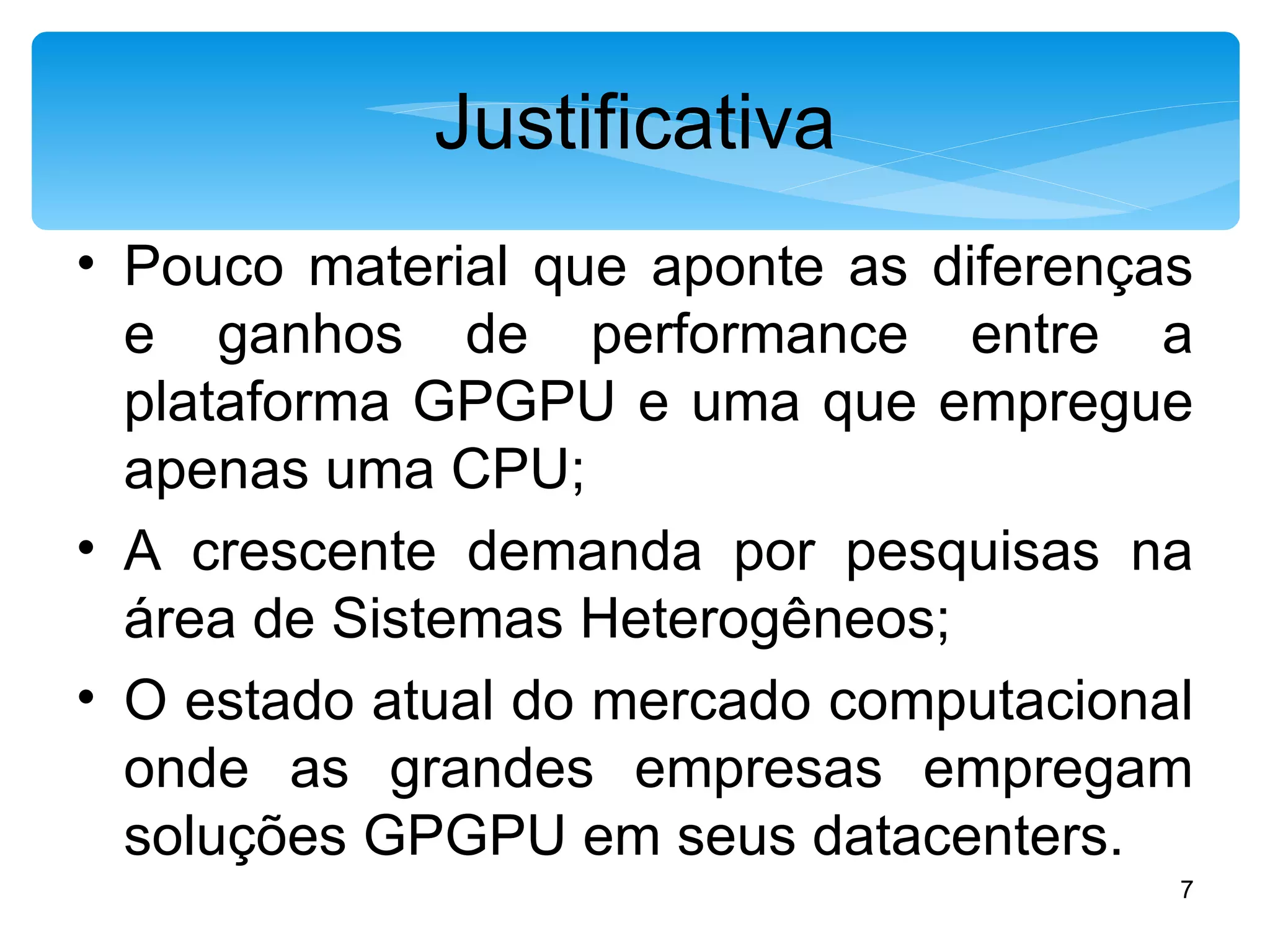 Justificativa Pouco material que aponte as diferenças e ganhos de performance entre a plataforma GPGPU e uma que empregue apenas uma CPU; A crescente demanda por pesquisas na área de Sistemas Heterogêneos; O estado atual do mercado computacional onde as grandes empresas empregam soluções GPGPU em seus datacenters. 