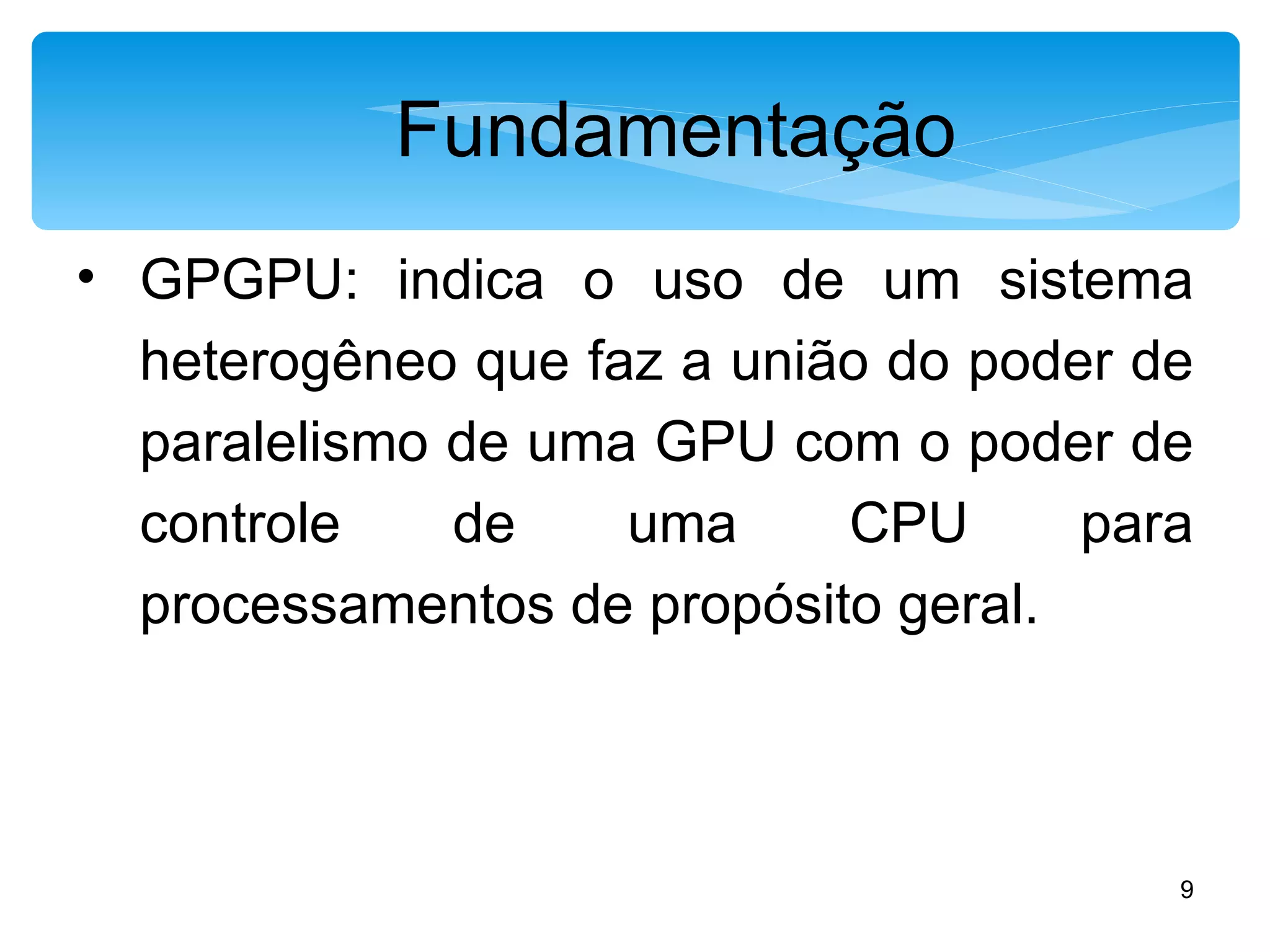 Fundamentação GPGPU: indica o uso de um sistema heterogêneo que faz a união do poder de paralelismo de uma GPU com o poder de controle de uma CPU para processamentos de propósito geral. 
