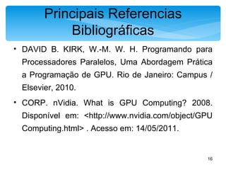 Principais Referencias Bibliográficas DAVID B. KIRK, W.-M. W. H. Programando para Processadores Paralelos, Uma Abordagem Prática a Programação de GPU. Rio de Janeiro: Campus / Elsevier, 2010. CORP. nVidia. What is GPU Computing? 2008. Disponível em: <http://www.nvidia.com/object/GPU Computing.html> . Acesso em: 14/05/2011. 
