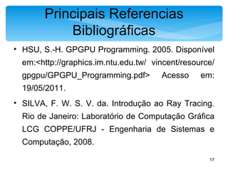 Principais Referencias Bibliográficas HSU, S.-H. GPGPU Programming. 2005. Disponível em:<http://graphics.im.ntu.edu.tw/ vincent/resource/gpgpu/GPGPU_Programming.pdf> Acesso em: 19/05/2011. SILVA, F. W. S. V. da. Introdução ao Ray Tracing. Rio de Janeiro: Laboratório de Computação Gráfica LCG COPPE/UFRJ - Engenharia de Sistemas e Computação, 2008. 