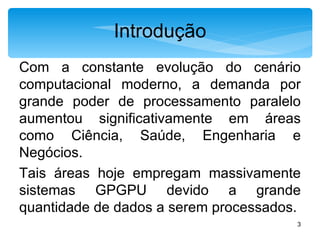 Introdução Com a constante evolução do cenário computacional moderno, a demanda por grande poder de processamento paralelo aumentou significativamente em áreas como Ciência, Saúde, Engenharia e Negócios. Tais áreas hoje empregam massivamente sistemas GPGPU devido a grande quantidade de dados a serem processados. 