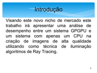 Introdução Visando este novo nicho de mercado este trabalho irá apresentar uma análise de desempenho entre um sistema GPGPU e um sistema com apenas um CPU na criação de imagens de alta qualidade utilizando como técnica de iluminação algoritmos de Ray Tracing.  