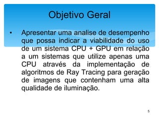 Apresentar uma analise de desempenho que possa indicar a viabilidade do uso de um sistema CPU + GPU em relação a um sistemas que utilize apenas uma CPU através da implementação de algoritmos de Ray Tracing para geração de imagens que contenham uma alta qualidade de iluminação. Objetivo Geral 