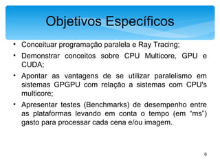 Objetivos Específicos Conceituar programação paralela e Ray Tracing; Demonstrar conceitos sobre CPU Multicore, GPU e CUDA; Apontar as vantagens de se utilizar paralelismo em sistemas GPGPU com relação a sistemas com CPU's multicore; Apresentar testes (Benchmarks) de desempenho entre as plataformas levando em conta o tempo (em “ms”) gasto para processar cada cena e/ou imagem. 