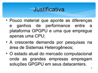 Justificativa Pouco material que aponte as diferenças e ganhos de performance entre a plataforma GPGPU e uma que empregue apenas uma CPU; A crescente demanda por pesquisas na área de Sistemas Heterogêneos; O estado atual do mercado computacional onde as grandes empresas empregam soluções GPGPU em seus datacenters. 