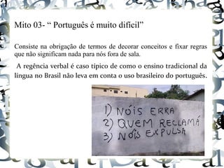 Mito 03- “ Português é muito difícil”
Consiste na obrigação de termos de decorar conceitos e fixar regras
que não significam nada para nós fora de sala.
A regência verbal é caso típico de como o ensino tradicional da
língua no Brasil não leva em conta o uso brasileiro do português.
 