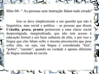 Mito 04- “ As pessoas sem instrução falam tudo errado”
Isso se deve simplesmente a um questão que não é
linguística, mas social e política – as pessoas que dizem
Cráudia, praca, pranta pertencem a uma classe social
desprestigiada, marginalizada, que não tem acesso à
educação formal e aos bens culturais da elite, e por isso a
língua que elas falam sofre o mesmo preconceito que pesa
sobre elas, ou seja, sua língua é considerada "feia",
"pobre", "carente", quando na verdade é apenas diferente
da língua ensinada na escola.
 