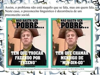 Assim, o problema não está naquilo que se fala, mas em quem fala.
Neste caso, o preconceito linguístico é decorrência de um
preconceito social.
Disponíveis em: facebook.com/pages/Preconceito-Linguístico-Marcos-Bagno Acessado em: 05/11/2012 às 08:00
 