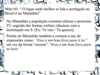 Mito 05- “ O lugar onde melhor se fala o português no
Brasil é no Maranhão”
No Maranhão a população costuma utilizar o pronome
TU seguido das formas verbais clássicas com a
terminação em S. (Ex: Tu vais / Tu queres);
Porém no Maranhão também é comum o uso de
expressões como: “Esse é um bom livro para ti ler”
em vez da forma “correta”, “Esse é um bom livro para
tu leres.”
 