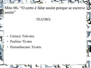 Mito 06- “O certo é falar assim porque se escreve
assim”
TEATRO:
● Carioca: Tchi-atru
● Paulista: Tê-atru
●
Pernambucano: Té-atru
 