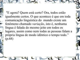“E agora? Quem está certo? Ora, todos estão
igualmente certos. O que acontece é que em toda
comunicação linguística do mundo existe um
fenômeno chamado variação, isto é, nenhuma
língua é falada do mesmo jeito em todos os
lugares, assim como nem todas as pessoas falam a
própria língua de modo idêntico o tempo todo.”
(p.68)
 