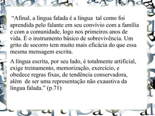 “Afinal, a língua falada é a língua tal como foi
aprendida pelo falante em seu convívio com a família
e com a comunidade, logo nos primeiros anos de
vida. É o instrumento básico de sobrevivência. Um
grito de socorro tem muito mais eficácia do que essa
mesma mensagem escrita.
A língua escrita, por seu lado, é totalmente artificial,
exige treinamento, memorização, exercício, e
obedece regras fixas, de tendência conservadora,
além de ser uma representação não exaustiva da
língua falada.” (p.71)
 
