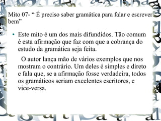 Mito 07- “ É preciso saber gramática para falar e escrever
bem”
● Este mito é um dos mais difundidos. Tão comum
é esta afirmação que faz com que a cobrança do
estudo da gramática seja feita.
O autor lança mão de vários exemplos que nos
mostram o contrário. Um deles é simples e direto
e fala que, se a afirmação fosse verdadeira, todos
os gramáticos seriam excelentes escritores, e
vice-versa.
 