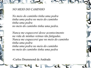 NO MEIO DO CAMINHO
No meio do caminho tinha uma pedra
tinha uma pedra no meio do caminho
tinha uma pedra
no meio do caminho tinha uma pedra.
Nunca me esquecerei desse acontecimento
na vida de minhas retinas tão fatigadas.
Nunca me esquecerei que no meio do caminho
tinha uma pedra
tinha uma pedra no meio do caminho
no meio do caminho tinha uma pedra
-Carlos Drummond de Andrade
 
