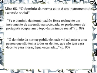 Mito 08- “O domínio da norma culta é um instrumento de
ascensão social”
“Se o domínio da norma-padrão fosse realmente um
instrumento de ascensão na sociedade, os professores de
português ocupariam o topo da pirâmide social” (p. 89)
“O domínio da norma-padrão de nada vai adiantar a uma
pessoa que não tenha todos os dentes, que não tem casa
decente para morar, água encanada...” (p. 90)
 
