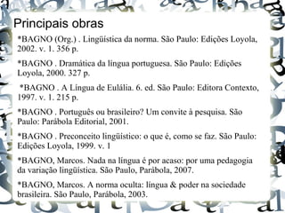 Principais obras
*BAGNO (Org.) . Lingüística da norma. São Paulo: Edições Loyola,
2002. v. 1. 356 p.
*BAGNO . Dramática da língua portuguesa. São Paulo: Edições
Loyola, 2000. 327 p.
*BAGNO . A Língua de Eulália. 6. ed. São Paulo: Editora Contexto,
1997. v. 1. 215 p.
*BAGNO . Português ou brasileiro? Um convite à pesquisa. São
Paulo: Parábola Editorial, 2001.
*BAGNO . Preconceito lingüístico: o que é, como se faz. São Paulo:
Edições Loyola, 1999. v. 1
*BAGNO, Marcos. Nada na língua é por acaso: por uma pedagogia
da variação lingüística. São Paulo, Parábola, 2007.
*BAGNO, Marcos. A norma oculta: língua & poder na sociedade
brasileira. São Paulo, Parábola, 2003.
 
